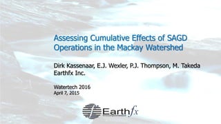 Assessing Cumulative Effects of SAGD
Operations in the Mackay Watershed
Dirk Kassenaar, E.J. Wexler, P.J. Thompson, M. Takeda
Earthfx Inc.
Watertech 2016
April 7, 2015
 