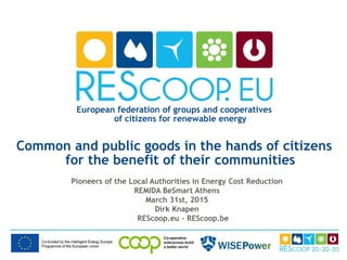 European federation of groups and cooperatives
of citizens for renewable energy
Common and public goods in the hands of citizens
for the benefit of their communities
Pioneers of the Local Authorities in Energy Cost Reduction
REMIDA BeSmart Athens
March 31st, 2015
Dirk Knapen
REScoop.eu – REScoop.be
 