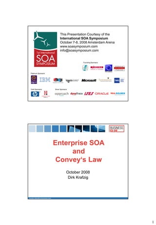 This Presentation Courtesy of the
                                                   International SOA Symposium
                                                   October 7-8, 2008 Amsterdam Arena
                                                   www.soasymposium.com
                                                   info@soasymposium.com


                                                                    Founding Sponsors




   Platinum Sponsors




   Gold Sponsors                             Silver Sponsors




                                             Enterprise SOA
                                                  and
                                              Convey‘s Law
                                                           October 2008
                                                            Dirk Krafzig




Copyright © 2004-2008 by BusinessGlue GmbH




                                                                                        1
 