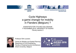 Professor Dirk Lauwers
Centre for Mobility and Spatial Planning
Department of Civil Engineering
Faculty of Engineering and Architecture
Ghent University, Belgium
Cycle Highways
a game changer for mobility
in Flanders (Belgium) ?
SCIENTISTS FOR CYCLING COLLOQUIUM
17 NOVEMBER 2016, UNIVERSITY OF AVEIRO
Plenary session 2
 