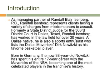 Introduction
 As managing partner of Randall Blair Isenberg,
P.C., Randall Isenberg represents clients facing a
variety of charges from misdemeanors to assault.
Formerly a State District Judge for the 363rd
District Court in Dallas, Texas, Randall Isenberg
has worked in the law field for over 30 years. A
Dallas native, he is also a sports enthusiast who
lists the Dallas Mavericks' Dirk Nowitzki as his
favorite basketball player.
Born in Germany, the now 38-year-old Nowitzki
has spent his entire 17-year career with the
Mavericks of the NBA, becoming one of the most
celebrated players in the franchise's history.
 