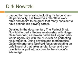 Dirk Nowitzki
 Lauded for many traits, including his larger-than-
life personality, it is Nowitzki's relentless work
ethic and desire to be great that many consider to
have defined his playing career.
Detailed in the documentary The Perfect Shot,
Nowitzki forged a lifetime relationship with Holger
Geschwindner, a German basketball legend who
works rigorously with the NBA star on perfecting
his jump shot. Using physics and mathematics,
Geschwindner and Nowitzki focus on creating an
unfailing shot that takes angle, force, and even
gravitational pull into account to the shooter"s
advantage.
 