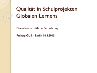 Qualität in Schulprojekten
Globalen Lernens
Eine wissenschaftliche Betrachtung
Fachtag GLiS – Berlin 18.3.2015
 