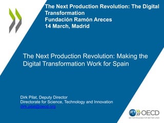 The Next Production Revolution: Making the
Digital Transformation Work for Spain
Dirk Pilat, Deputy Director
Directorate for Science, Technology and Innovation
dirk.pilat@oecd.org
The Next Production Revolution: The Digital
Transformation
Fundación Ramón Areces
14 March, Madrid
 