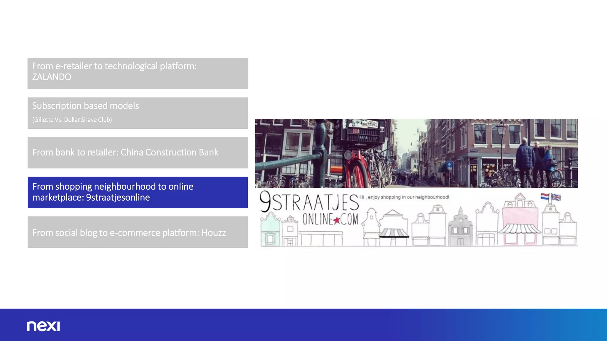 From e-retailer to technological platform:
ZALANDO
From bank to retailer: China Construction Bank
From shopping neighbourhood to online
marketplace: 9straatjesonline
From social blog to e-commerce platform: Houzz
Subscription based models
(Gillette Vs. Dollar Shave Club)
 
