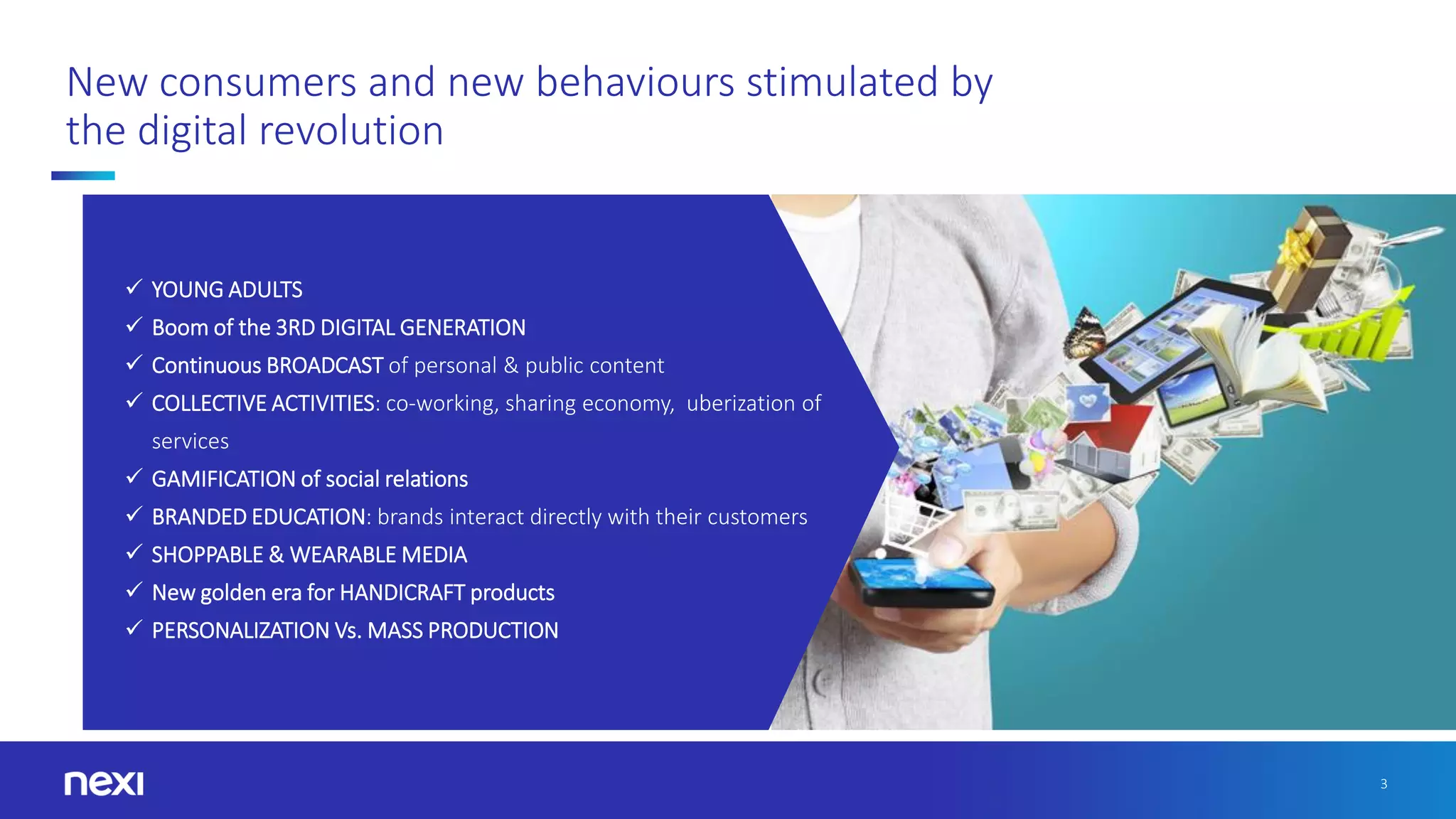 3
New consumers and new behaviours stimulated by
the digital revolution
✓ YOUNG ADULTS
✓ Boom of the 3RD DIGITAL GENERATION
✓ Continuous BROADCAST of personal & public content
✓ COLLECTIVE ACTIVITIES: co-working, sharing economy, uberization of
services
✓ GAMIFICATION of social relations
✓ BRANDED EDUCATION: brands interact directly with their customers
✓ SHOPPABLE & WEARABLE MEDIA
✓ New golden era for HANDICRAFT products
✓ PERSONALIZATION Vs. MASS PRODUCTION
 