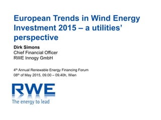 European Trends in Wind Energy
Investment 2015 – a utilities’
perspective
Dirk Simons
Chief Financial Officer
RWE Innogy GmbH
4th Annual Renewable Energy Financing Forum
08th of May 2015, 09.00 – 09.40h, Wien
 