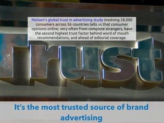 It’s the most trusted source of brand
advertising
Nielsen's global trust in advertising study involving 28,000
consumers across 56 countries tells us that consumer
opinions online, very often from complete strangers, have
the second highest trust factor behind word of mouth
recommendations, and ahead of editorial coverage.
 