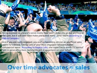 Over time advocates = sales
Being exposed to a brand's social media feed won't make you go out and buy on
the spot, but it will over time make you spend more - 20%+ more according to
Bain & Company.
And if you are really engaged, you end up becoming almost an uno"cial sales
agent for a brand. Taking care of your most engaged followers makes
commercial sense. According to Napkin Labs, one super fan is worth 75 'normal'
fans in generating likes, comments and engagement on your behalf.
 