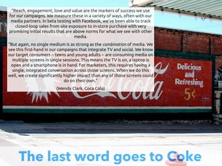 The last word goes to Coke
“Reach, engagement, love and value are the markers of success we use
for our campaigns. We measure these in a variety of ways, often with our
media partners. In beta testing with Facebook, we've been able to track
closed-loop sales from site exposure to in-store purchase with very
promising initial results that are above norms for what we see with other
media.
“But again, no single medium is as strong as the combination of media. We
see this !rst-hand in our campaigns that integrate TV and social. We know
our target consumers -- teens and young adults -- are consuming media on
multiple screens in single sessions. This means the TV is on, a laptop is
open and a smartphone is in hand. For marketers, this requires having a
single, integrated conversation across those screens. When we do this
well, we create signi!cantly higher impact than any of those screens could
do on their own.”
(Wendy Clark, Coca Cola)
 