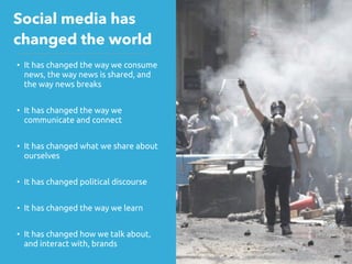 • It has changed the way we consume
news, the way news is shared, and
the way news breaks
• It has changed the way we
communicate and connect
• It has changed what we share about
ourselves
• It has changed political discourse
• It has changed the way we learn
• It has changed how we talk about,
and interact with, brands
Social media has
changed the world
 