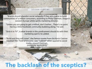 The backlash of the sceptics?
“Brands should abandon social networks if they are unable to build
communities of a million consumers, according to Philip Gladman, Diageo's
western Europe white spirits marketing director.
"Unless you are going to get a million, don't bother... There's no point
having a little Facebook community bubbling along," he said.
"Stick it in TV", is what brands in this predicament should do with their
marketing spend, he added. 
"Build and they will come", the famous quote from the Kevin Costner
baseball !lm ‘Field of Dreams’, was "rubbish" when applied to social
media, argued Gladman. 
(Marketing, March 2012)
 