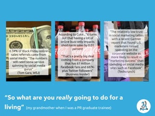 “So what are you really going to do for a
living” (my grandmother when I was a PR graduate trainee)
0.34% of Black Friday online
sales referrals came from
social media: “The numbers
will need some serious
spinning by social media
gurus”
(Tom Gara, WSJ)
According to Coke...”it turns
out that having a lot of
online buzz only impacts
short-term sales by 0.01
percent
“That's a pretty big deal
coming from a company
that has 61 million
Facebook fans and 687K-
plus Twitter followers”
(Business Insider)
“The relatively low trust
in social marketing tallies
with a recent Gartner
report that found U.S.
marketers ranked
spending on the
corporate website as
more likely to result in
“marketing success” than
spending on social media
sites such as Facebook”
(Techcrunch)
 