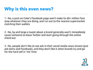 Why is this even news?
1 - No, a post on Coke’s Facebook page won’t make its 60+ million fans
stop whatever they are doing, and run out to the nearest supermarket
clutching their wallets
2 - No, by and large a tweet about a brand generally won’t immediately
cause someone to leave Twitter and start going through the online
check-out
3 - No, people don’t like to see ads in their social media news stream (just
ask teens and Facebook), and they don’t like it when brands try and go
for the hard sell in ‘me’ time
 