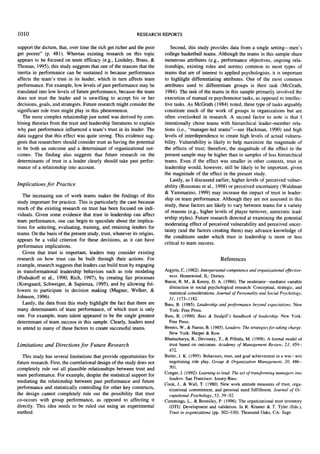 1010

RESEARCH REPORTS

support the dictum, that, over time the rich get richer and the poor
get poorer" (p. 481). Whereas existing research on this topic
appears to be focused on team efficacy (e.g., Lindsley, Brass, &
Thomas, 1995), this study suggests that one of the reasons that the
inertia in performance can be sustained is because performance
affects the team's trust in its leader, which in turn affects team
performance. For example, low levels of past performance may be
translated into low levels of future performance, because the team
does not trust the leader and is unwilling to accept his or her
decisions, goals, and strategies. Future research might consider the
significant role trust might play in this phenomenon.
The more complex relationship just noted was derived by combining theories from the trust and leadership literatures to explain
why past performance influenced a team's trust in its leader. The
data suggest that this effect was quite strong. This evidence suggests that researchers should consider trust as having the potential
to be both an outcome and a determinant of organizational outcomes. The finding also suggests that future research on the
determinants of trust in a leader clearly should take past performance of a relationship into account.

Implications f o r Practice

The increasing use of work teams makes the findings of this
study important for practice. This is particularly the case because
much of the existing research on trust has been focused on individuals. Given some evidence that trust in leadership can affect
team performance, one can begin to speculate about the implications for selecting, evaluating, training, and retaining leaders for
teams. On the basis of the present study, trust, whatever its origins,
appears be a valid criterion for these decisions, as it can have
performance implications.
Given that trust is important, leaders may consider existing
research on how trust can be built through their actions. For
example, research suggests that leaders can build trust by engaging
in transformational leadership behaviors such as role modeling
(Podsakoff et al., 1990; Rich, 1997), by creating fair processes
(Korsgaard, Schweiger, & Sapienza, 1995), and by allowing followers to participate in decision making (Magner, Welker, &
Johnson, 1996).
Lastly, the data from this study highlight the fact that there are
many determinants of team performance, of which trust is only
one. For example, team talent appeared to be the single greatest
determinant of team success in this sample. Clearly, leaders need
to attend to many of these factors to create successful teams.

Limitations and Directions f o r Future R e s e a r c h

This study has several limitations that provide opportunities for
future research. First, the correlational design of the study does not
completely rule out all plausible relationships between trust and
team performance. For example, despite the statistical support for
mediating the relationship between past performance and future
performance and statistically controlling for other key constructs,
the design cannot completely rule out the possibility that trust
co-occurs with group performance, as opposed to affecting it
directly. This idea needs to be ruled out using an experimental
method.

Second, this study provides data from a single setting--men's
college basketball teams. Although the teams in this sample share
numerous attributes (e.g., performance objectives, ongoing relationships, existing roles and norms) common to most types of
teams that are of interest to applied psychologists, it is important
to highlight differentiating attributes. One of the most common
attributes used to differentiate groups is their task (McGrath,
1984). The task of the teams in this sample primarily involved the
execution of manual or psychomotor tasks, as opposed to intellective tasks. As McGrath (1984) noted, these type of tasks arguably
constitute much of the work of groups in organizations but are
often overlooked in research. A second factor to note is that I
intentionally chose teams with hierarchical leader-member relations (i.e., "manager-led teams"--see Hackman, 1990) and high
levels of interdependence to create high levels of actual vulnerability. Vulnerability is likely to help maximize the magnitude of
the effects of trust; therefore, the magnitude of the effect in the
present sample may be higher than in samples of less hierarchical
teams. Even if the effect was smaller in other contexts, trust in
leadership would, however, still be likely to be important, given
the magnitude of the effect in the present study.
Lastly, as I discussed earlier, higher levels of perceived vulnerability (Rousseau et al., 1998) or perceived uncertainty (Waldman
& Yammarino, 1999) may increase the impact of trust in leadership on team performance. Although they are not assessed in this
study, these factors are likely to vary between teams for a variety
of reasons (e.g., higher levels of player turnover, autocratic leadership styles). Future research directed at examining the potential
moderating effect of perceived vulnerability and perceived uncertainty (and the factors creating them) may advance knowledge of
the conditions under which trust in leadership is more or less
critical to team success.
References
Argyris, C. (1962). Interpersonal competence and organizational effectiveness. Homewood, IL: Dorsey.
Baron, R. M., & Kenny, D. A. (1986). The moderator-mediator variable
distinction in social psychological research: Conceptual, strategic, and
statistical considerations. Journal of Personality and Social Psychology,
51, 1173-1182.
Bass, B. (1985). Leadership and performance beyond expectations. New
York: Free Press.
Bass, B. (1990). Bass & Stodgill's handbook of leadership. New York:
Free Press.
Bennis, W., & Nanus, B. (1985). Leaders: The strategies for taking charge.
New York: Harper & Row.
Bhattacbarya, R., Devinney, T., & Pillutla, M. (1998). A formal model of
trust based on outcomes. Academy of Management Review, 23, 459472.
Butler, J. K. (1995). Behaviors, trust, and goal achievement in a win-win
negotiating role play. Group & Organization Management, 20, 486501.
Conger, J. (1992). Learning to lead." The art of transforming managers into
leaders. San Francisco: Jossey-Bass.
Cook, J., & Wall, T. (1980). New work attitude measures of trust, organizational commitment, and personal need fulfillment. Journal of Occupational Psychology, 53, 39-52.
Cummings, L., & Bromiley, P. (1996). The organizational trust inventory
(OTI): Development and validation. In R. Kramer & T. Tyler (Eds.),
Trust in organizations (pp. 302-330). Thousand Oaks, CA: Sage.

 