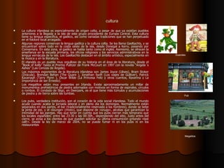 cultura La cultura irlandesa es esencialmente de origen celta, a pesar de que ya existían pueblos anteriores a la llegada a la isla de este grupo procedente de Europa Central. Esta cultura tiene su lengua específica, el gaélico, así como variadas tradiciones que se han perpetuado en el folclore local arraigado. Algunas regiones conservan la lengua gaélica y la cultura celta. Se les llama Gaeltachts, y se encuentran sobre todo en la costa oeste de la isla, desde Donegal a Kerry, pasando por Connemara. En esta zona, el gaélico se habla tanto como el inglés. Asimismo, se ofrecen la enseñanza en la escuela primaria, los oficios religiosos y los servicios administrativos en la lengua vernácula de la isla. Les Gaeltachts destacan en el ámbito artístico, especialmente en la música y en la literatura.  El irlandés es un pueblo muy orgulloso de su historia en el área de la literatura, desde el “Book of Kells” hasta el Premio Pulitzer de Frank McCourt en 1997 con la novela “Angela´s Ashes” (Las Cenizas de Ängela). Los máximos exponentes de la literatura irlandesa son James Joyce (Ulises), Bram Stoker (Drácula), Brendan Behan (The Quare ), Jonathan Swift (Los viajes de Gulliver), Patrick Kavanagh (Tarry Flynn ), Oscar Wilde (La Princesa Feliz y otros cuentos, Ravenna y La Importancia de ser Ernesto). Los megalitos están muy presentes en Irlanda. Existe aproximadamente un millar de monumentos prehistóricos de piedra adornados con motivos en forma de espirales, círculos o rombos. El condado de Sligo, en Deerpark, es el que tiene más túmulos y acumulaciones de piedra y de tierra sobre las tumbas. Los pubs, verdadera institución, son el corazón de la vida social irlandesa. Todo el mundo acude cuando acaba la jornada laboral y en pleno día los domingos. Normalmente están separados en dos partes, el bar (tradicionalmente reservado a los hombres), donde se bebe la pinta de pie, y el «lounge» (mixto), que dispone de «snugs», alcobas que garantizan la intimidad de las parejas. Hay que tener en cuenta que los pubs cierran más temprano que los locales españoles: entre las 23:30 y las 00:30h., dependiendo del sitio. Justo antes del cierre, se avisa a los clientes de que pueden solicitar su última consumición gritando «last call!». Desde la ley de marzo de 2004, no se puede fumar ni en los pubs ni en los restaurantes Pub Duendes Megalitos 