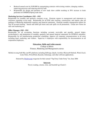 Ofﬁce Manager, 1988 - 1991
Responsible for all accounting functions including accounts receivable and payable, general ledger,
reconciliation’s, and preparation of monthly, quarterly and annual ﬁnancial statements for FITMAX
subsidiary. Responsible for all manufacturing production scheduling. Approve all corporate communications
in all areas including legal, marketing, and vendors. Supervise 4 employees with responsibility for
documentation on all corporation employees.

                               Education, Skills and Achievements
                                         College of Marin
                            Finance, Marketing and Management courses

 Skilled at using both Mac and PC platforms including InDesign, Quark, Acrobat, Microsoft Outlook, Word,
            Excel, Lotus Notes, PowerPoint, Keynote, Entourage, and other software applications.

        Selected by Dealerscope magazine for their annual “Top Forty Under Forty” list, June 2006

                                               Interests
                         Travel, reading, cinema, wine, and baseball (go Giants!)
 