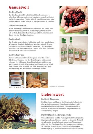 Dirndl-Frucht und Dirndlblüte
Dirndlbrot mit Dirndloliven
Im Pielachtal, dem Herzen der nieder-
östereichischen Voralpen, hat sich ein
Obstgehölz bewährt, das seinen Ver-
breitungsschwerpunkt in den wesent-
lich wärmebegünstigteren Gegenden
Südosteuropas hat. Schon seit Jahrhun-
derten ziert der gelbe Frühlingsflor der
blühenden Dirndln die Sonnenhänge
der Region. Wer später im Jahr in das
„Dirndltal“ kommt und die vorösterliche
Blütenpracht versäumt hat, kann sich
mit dem erfrischenden Dirndlsaft, der
köstlich-säuerlichen Dirndlmarmelade,
dem herbsüßen Frischobst oder dem
zarten Aroma des Dirndlschnapses ein
kleines Stück dieser Wildobst-Zauber-
welt aneignen.
Königin der Wildfrüchte
Dass die Pielachtaler sympathisch und liebenswert sind, wissen nicht
nur Insider schon lange. Sie verstehen es aber auch, die Produkte ihrer
Region gefällig darzustellen und so nennen sie ihr interessantestes
Obstgehölz liebevoll „Dirndl“, während in anderen Gegenden die Pflanze
Kornellkirsche, oder noch holpriger als Gelber Hartriegel bezeichnet wird.
Die Namensgleichheit mit der volkstümlichen Bezeichnung für Mädchen
und für die weibliche Tracht hat schon für so manche Verwirrung gesorgt!
Die Dirndlblüte
Das Pielachtaler Naturwunder im Frühling beginnt manchmal
schon Ende Jänner. Zur Zeit der Dirndlblütenwanderung in der
letzten Märzwoche ist die Wahrscheinlichkeit diesen gelben Früh-
blüher anzutreffen am größten. Machen sie sich auf über 500.000
winzige Einzelblüten auf einer einzigen Dirndlstaude gefasst!
Der Fruchtbehang
Tausende schwarzrote Naschfrüchte in der Größe einer
Hagebutte bringen die biegsamen Zweige in Bedrängnis.
Im späten August ist im Pielachtal die Dirndl-Vollreife zu
bewundern. Die Pielachtaler Naturführer zeigen Ihnen wo!
Die Baumform
Dirndlsträucher werden im Pielachtal Dirndlstauden genannt,
sind aber eigentlich kleine Bäume, die ein biblisches Alter errei-
chen können. Einige der Uraltexemplare standen hier schon zu
Zeiten Maria Theresias. Entsprechend abenteuerlich sind auch die
knorrigen Äste und Baumformen. Beim Dirndl-Caching können
sie die schönsten Dirndlstauden aufspüren!
Die Dirndlfrucht
Der Geschmack von Dirndlfrüchten läßt sich nur schwer be-
schreiben. Schon gar nicht, wenn man dazu eine andere Obstart
im Vergleich erwähnt. Frische, vollreife Dirndlfrüchte muss man
einfach gekostet haben. Tun Sie es, im Spätsommer im Dirndltal!
Die Dirndlmarmelade
Schon die tiefrote Farbe eines Brotaufstriches aus Dirndl lässt
eine Überraschung erwarten. Das häufigst gehörte Attribut
ist: köstlich. Prüfen Sie diese Aussage mit Dirndlmarmeladen
direkt von den Dirndlproduzenten.
Der Dirndlsaft
Ein Getränk zu gepflegten Mahlzeiten, nach einer wunderbaren
Wanderung durch die Pielachtaler Voralpen oder als Gesund-
brunnen für ernährungsbewußte Menschen – der Dirndlsaft
kann noch viel mehr. Der Slogan: Genuss ohne Reue könnte für
den Dirndlsaft erfunden worden sein!
Der Dirndlschnaps
Kenner schätzen den Dirndlschnaps als einen der besten
Edelbrände Europoas ein. Die Herstellung ist mühsam und
erfordert viel Erfahrung. Guter Dirndlschnaps ist deswegen
auch rar und wertvoll. Wie gut er schmeckt und welche gehei-
men Aromen darin zu entdecken sind, widersetzt sich jeder
Beschreibung. Das müssen Sie selbst erlebt haben!
Die Dirndl-Bäuerinnen
Die Bäuerinnen und Bauern des Pielachtales haben trotz
aller Veränderungen und Umstellungen im Bereich der
Landwirtschaft die Tradition der Dirndlkultur aufrecht
erhalten. Schon deshalb muss man die gastfreundliche
Talbevölkerung mögen!
Die Dirndltaler Beherberungsbetriebe
Um das Pielachtal und das Markenprodukt Dirndl in vollen
Zügen genießen zu können, braucht es ein wenig Zeit und
vor allem eine freundliche und angenehme Wohnatmos-
phäre. An den Dirndltaler Beherbergungsbetrieben können
Sie erfahren, dass die Marke Dirndl kein aufgesteckter
Marketing-Gag ist, sondern liebenswerter Pielachtal-Alltag.
Sehenswert
Genussvoll
Liebenswert
Dirndlkönigin Martina
DeR DIRNDl-STecKBRIeF
Name:
Die Dirndl
Wissenschaftlicher Name:
Cornus mas
Sonstige Namen:
Gelber Hartriegel,
Kornellkirsche
Wuchsform:
großer Strauch oder kleiner
Baum bis 6 Meter Baumhöhe
Blüte:
gelb im zeitigen Frühjahr
Früchte:
schwarzrot, herb-säuerlich,
im Spätsommer
Fruchtgeschmack:
köstlich
Vorkommen:
häufig in Südosteuropa und
im Pielachtal, sonst selten
Standort:
warm-trockene Böden mit
ausreichendem Kalkgehalt
Infos:
ultimativ im
DirndlWiki
www.dirndlwiki.at
 