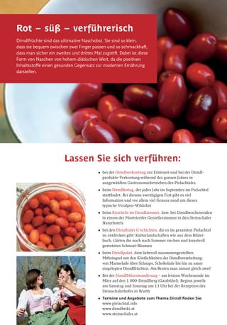 Die Dirndl
Die Dirndl ist mit Recht das Markenobst des Pielachtales. Diese sympathische
kleine Frucht mit ihrem seltsam anmutenden weiblichen Artikel ist ein uraltes
Geschenk unserer Vorfahren. Über die Dirndlfrüchte, die „Dirndlstauden“ und
über die abenteuerliche Geschichte dieser tausende Jahre alten Kulturpflanze
gibt es viel zu erfahren, erschmecken und zu sehen – hier im Tal der Dirndln.
Dirndlblüte, Dirndlpastete
„Genußregion Pielachtaler Dirndl“
Info: Genussregionsverein,
Obmann DI Johann Weiss,
Tel. (+43) 02722 22 81, weiss@steinschaler.at
www.steinschaler.at
Impressum: Herausgeber: Tourismusverband Pielachtal, 3204 Kirchberg an der Pielach, Schloßstraße 1; Redaktion: Georg Schramayr, Johann Weiss;
Fotos: weinfranz.at, dirndlwiki.at, Fritz Kalteis, Georg Schramayr, Johann Weiss; Grafik: www.diewerbetrommel.at
Mostviertel
Pielachtal
Lassen Sie sich verführen:
•	 bei	der	Dirndlverkostung	zur	Erntezeit	und	bei	der	Dirndl-	
produkte-Verkostung	während	des	ganzen	Jahres	in		
ausgewählten	Gastronomiebetrieben	des	Pielachtales
•	 beim	Dirndlkirtag,	der	jedes	Jahr	im	September	im	Pielachtal	
stattfindet.	Bei	diesem	zweitägigen	Fest	gibt	es	viel		
Information	und	vor	allem	viel	Genuss	rund	um	dieses		
typische	Voralpen-Wildobst
•	 beim	Kuscheln	im	Dirndlzimmer,	bzw.	bei	Dirndlwochenenden	
in	einem	der	Mostviertler	Genießerzimmer	in	den	Steinschaler	
Naturhotels
•	 bei	den	Dirndltaler	G‘schichten,	die	es	im	gesamten	Pielachtal	
zu	entdecken	gibt:	Kulturlandschaften	wie	aus	dem	Bilder-
buch,	Gärten	die	noch	nach	Sommer	riechen	und	kunstvoll	
gestutzten	Schnoat-Bäumen
•	 beim	Dirndlpaket,	dem	liebevoll	zusammengestellten		
Mitbringsel	mit	den	Köstlichkeiten	der	Dirndlverarbeitung:		
von	Marmelade	über	Schnaps,	Schokolade	bis	hin	zu	sauer		
eingelegten	Dirndlfrüchten.	Am	Besten	man	nimmt	gleich	zwei!
•	 Bei	der	Dirndlblütenwanderung	–	am	letzten	Wochenende	im	
März	auf	den	1.000-Dirndlberg	(Gaisbühel).	Beginn	jeweils		
am	Samstag	und	Sonntag	um	13	Uhr	bei	der	Rezeption	des		
Steinschalerhofes	in	Warth
•	 Termine	und	Angebote	zum	Thema	Dirndl	finden	Sie:	
www.pielachtal.info		
www.dirndlwiki.at		
www.steinschaler.at	
Rot – süß – verführerisch
Dirndlfrüchte sind das ultimative Naschobst. Sie sind so klein,
dass sie bequem zwischen zwei Finger passen und so schmackhaft,
dass man sicher ein zweites und drittes Mal zugreift. Dabei ist diese
Form von Naschen von hohem diätischen Wert, da die positiven
Inhaltsstoffe einen gesunden Gegensatz zur modernen Ernährung
darstellen.
Fuchsien-Vroni
Bergbauern-
museum
Hausstein
Pielachtal
1000-Dirndl-Berg
B28
Die Dirndl.
Das Markenobst des Pielachtals
www.pielachtal.info
Europäischer Landwirtschaftsfond für die Entwicklung des ländlichen
Raumes: Hier investiert Europa in die ländlichen Gebiete.
Das Dirndltal.Das Dirndltal.
Wir beraten Sie gerne!
Mostviertel Tourismus
3250 Wieselburg, Österreich/Austria, Adalbert-Stifter-Straße 4
Tel. (+43) 07416 521 91, Fax (+43) 07416 530 87
office@most4tel.com, www.mostviertel.info, www.pielachtal.info
Die	schönsten	Ausflugziele	und	wichtige	
Informationen	zu	den	„Dirndlspezialisten“	
finden	Sie	in	der	kostenlosen	Pielachtaler	
Entdeckerkarte	„Durchs	Tal	der	Dirndln“.
WeinstraßeWeinstraße
Die Arbeit der Bauern hat das Pielachtal nach und nach in eine malerische Kul-
turlandschaft verwandelt. Heute wirkt das Land wie ein Gemälde in leuchtenden
Grüntönen, mit faszinierenden Musterungen und Farbtupfen. Viehweiden und blü-
tenreiche Mähwiesen wechseln mit Streuobstwiesen, Wäldern und Heckensäumen.
Strauchzeilen und Zäune trennen und umrahmen die einzelnen Puzzlesteine. Klei-
ne Gehölzinseln, Baumgruppen und einzeln stehende Bäume, Marterln, Gehöfte
und Dörfer ziehen den Blick auf sich. Dazwischen weiden Rinder und Schafe.
Die Pielachtaler Gärten der Bauern sind nicht nur eine Wohltat für die Sinne der
Menschen. Auch für viele Pﬂanzen und Tiere bieten sie wertvolle Lebensräume,
die die Pielachtaler mit großer Umsicht erhalten.
Für den besonders sensiblen Umgang mit den natürlichen und kulturellen Schätzen
und die vielen innovativen Angebote erhielten die Pielachtaler 2007 den EDEN-
Award, eine große Auszeichnung als eines von 10 herausragenden Reisezielen in
Europa und als Vorzeigeregion für Nachhaltigkeit.
Die Dirndl: Königin der Wildfrüchte
Eine ganz besonders enge Beziehung haben die Pielachtaler zu ihrer „Königin
der Wildfrüchte“: pielachtalerisch liebevoll „Dirndl“ genannt, wissenschaftlich
„Cornus mas“, auch als Kornelkirsche bekannt. Seit 8.000 Jahren ist die Dirndl
im Pielachtal beheimatet. Nirgendwo sonst wird ihr so viel Bedeutung beigemes-
sen wie hier im Dirndltal, wo sie als Inbegriff für gesunden Genuss gepﬂegt und
vielfältig genutzt wird.
Die Dirndl wächst auf bis zu 8 Meter hohen
Sträuchern, die Wärme, sonnige Standorte
und kalkhaltigen Boden lieben. Das Gehölz
der „Olive des Nordens“ wird über 100 Jahre
alt, manchmal sogar bis zu 250 Jahre.
Die Dirndl-Sträucher prägen das Bild der Kul-
turlandschaft, ganz besonders im März/April,
wenn sie als erste blühen, goldgelb und
honigduftend. Die roten Früchte leuchten
dann im Spätsommer bis Herbst.
Köstlich gesund
Hildegard von Bingen machte vor mehr als 800 Jahren auf die Heilkraft der
Kornelkirschen aufmerksam. Die Frucht ist reich an Vitamin C und Antioxidantien.
Sie wird hier zu vielen Köstlichkeiten verarbeitet – von Marmelade bis zu pikant
eingelegten „Dirndl-Oliven“, vom erfrischenden Saft bis zum ausgezeichneten
Pielachtaler Dirndlbrand.
e andere Wildfrüchte – von
Pielachtal, das Tal der Dirndln
St.Pölten
Seit 1986 ist St. Pölten die Hauptstadt von Niederösterreich und damit die
jüngste Landeshauptstadt in Österreich. Die Geschichte der Stadt reicht
freilich viel weiter zurück. Die Römer errichteten hier die Stadt „Aelium
Cetium“. Bereits um 1050 nach Christus erhielt St. Pölten das Marktrecht,
1159 das Stadtrecht – das früheste Stadtrecht Österreichs und eines der
ersten in Europa. Heute leben über 51.000 Menschen in St. Pölten.
Besonders sehens- und besuchenswert:
• Architektur und Flair: Die Altstadt mit wunderschönen Barock- und
Jugendstilhäusern. Das Landhausviertel mit dem Kulturbezirk und Bauten
der österreichischen Gegenwartsarchitektur.
Tipp: Fahrt mit dem Bummelzug, Donnerstag – Samstag (kostenfrei)
• Museen: Stadtmuseum mit Jugendstilgalerie, NÖ Landesmuseum mit groß-
em Naturbereich, Klangturm, Diözesanmuseum und zahlreiche Galerien.
Tipp: Sonderprogramme für Schulklassen im Stadt- und Landesmuseum
• Naturraum: Seenerlebnis St. Pölten – 3 Seen mitten in der Stadt mit
Bootsverleih, Minigolf und Aussichtsturm. Naherholungsgebiete speziell für
Familien: Hammerpark, Stadtwald, Naturlehrpfad Feldmühle.
Tipp: Familienradtour „Aus der Fisch-, Frosch- und Vogelperspektive“ ent-
lang des Traisentalradwegs vom Naturfreunde Bootshaus bis zum Naturlehr-
pfad Feldmühle
• St. Pölten an Regentagen: Spaß mit Kultur (Museen, NÖ Programmkino
Cinema Paradiso, Bühne im Hof, Landestheater NÖ), Aquacity, Bowling
Center, Eislaufhalle,…
Tipp: Familiennachmittage jeden 1. Sonntag ab 14 Uhr im NÖ Landesmuseum
St. Pölten ist auch Ausgangspunkt der Mariazellerbahn und des Pielachtaler
Pilgerweges.
Tourismusinformation St. Pölten, 3100 St. Pölten, Rathausplatz 1,
T +43(0)2742/35 33 54, www.st-poelten.gv.at
Sehens- und Besuchenswertes
rund um das Pielachtal
Die Mariazellerbahn
Österreichs längste Schmalspurbahn
Wie eine eiserne Ader durchzieht die Mariazellerbahn seit über 100 Jahren das
Pielachtal. Besonders die Trassierung des Bergabschnittes von Laubenbachmühle
bis Erlaufklause mit den Brücken, Viadukten und dem längsten Schmalspurtunnel
Österreichs gilt als technische Meisterleistung. Spektakulär sind die Ausblicke auf der
Bergstrecke. Hier zeigt sich der Ötscher von seiner schönsten Seite mit dem wildzer-
klüfteten „Rauhen Kamm“. Der wohl imposanteste Abschnitt ist die „Zinkenstrecke“ –
für wenige Augenblicke öffnet sich zwischen 3 Tunnels die Aussicht in die über 100 m
tiefe, senkrecht abstürzende Schlucht mit ihren bizarren Felszinken.
Einst wurde die Mariazellerbahn als Bahn für Pilger gebaut. Heute ist sie „Wander-
bahn“, ein wichtiges Nahverkehrsmittel für die Natur-Region Pielachtal und eine
beliebte Attraktion für Bahnfreunde aus nah und fern.
An Wochenenden und zu bestimmten Terminen (z. B. Advent und Weihnachten)
fährt die Mariazellerbahn mit historischen Garnituren. Besonders beliebt sind die
Sonntagsfahrten mit dem „Panoramic 760“. Dann wird am Ende der Zugsgarnitur
ein Nostalgie-Salonwagen angehängt, dessen Stirnseite aus Glas beste Ausblicke
bietet. Von 1. Mai bis 26. Oktober kommt an den Wochenenden und an Feiertagen
der „Pielachtaler Schmankerl-Express“ zum Einsatz, in dem es Köstlichkeiten aus der
Region zu essen gibt (T 02722/83 64).
Tipp: Täglich führen die Züge „Mariazellerland“
und „Ötscherbär“ Gepäck- und
Radtransportwagen (T 02742/930 00-38 77).
Regionalbüro Pielachtal, T 02722/73 09-25,
www.pielachtal.info
www.mariazellerbahn.at
Pielachtaler Kindersommer
Kinder sind im Pielachtal besonders
willkommene Gäste. Viel Abwechslung
und so manchen Blick hinter die Kulissen
bietet der Pielachtaler Kindersommer im
Juli und August. Dann können Kinder von
Montag bis Freitag jeden Tag an einem
anderen spannenden Programm teilneh-
men. Auf den Bauernhöfen gibt es vieles zu
entdecken. Am Fluss, auf den Wiesen und
in den Wäldern kann man so richtig unbeschwert spielen und herumtollen. Die
Eltern machen einfach mit oder erkunden in der Zwischenzeit die Schönheiten
des Pielachtals.
Die Teilnahme kostet ab € 1,50 pro Kind und ab € 2,90 pro Erwachsenem.
Anmeldung bis zum Vorabend der Veranstaltung möglich.
Regionalbüro Pielachtal, T 02722/73 09-25, www.pielachtal.info
Rund um den 1.893 Meter hohen Ötscher entstand 1970 der Naturpark
Ötscher-Tormäuer. Mit 170 km2 ist er der größte Naturpark Niederösterreichs,
für viele auch der eindrucksvollste.
Außergewöhnlich sind die tiefen Taleinschnitte der Erlauf (die Vorderen und
Hinteren Tormäuer) und besonders jene des Ötscherbaches – die Ötschergrä-
ben, auch als „Grand Canyon Österreichs“ bekannt. Beliebte Wanderziele sind
auch der Erlaufsee und der Erlaufstausee sowie die Wasserfälle: der Mira-,
Trefﬂing-, Lassing- und Schleierfall. Geheimnisvoll die Höhlen: die Ötscher-
Tropfsteinhöhle, das Taubenloch und Geldloch.
Puchenstuben
Puchenstuben liegt an der Mariazellerbahn in 900 m Seehöhe. Sehenswert ist die
barocke St. Anna-Kirche (1728 vollendet). Sie blieb bis heute nahezu unverändert.
Ziele: Wanderung entlang der Erlauf zum Trefﬂingfall, Teufelskirche (Felsformation),
. en.at
Naturpark Ötscher-Tormäuer
1 Modellbahnmuseum
E 6
Mariazellerbahn
Die Modellbahn zeigt den spek-
takulären und ca. 30km langen
Abschnitt der Bergstrecke der
Mariazellerbahn. 8 Zugsgarnituren
können vom Besucher in Betrieb
gesetzt werden. Dokumentation.
Bahnshop. So 13–16 Uhr (Gruppen
mit Voranmeldung)
Kirchberg an der Pielach,
T 02722/73 09,
www.mzb-modellbahnmuseum.at
2 Heizhaus
G 3
Lebende Werkstätte für historische
Eisenbahnfahrzeuge. Besonderheit:
die nostalgische Dampﬂok Mh.6.
Ober-Grafendorf,
T 02747/236 161 62, Erich Dürnecker
Schöne Aussichten
1
E 7
Julius Seitner Hütte
am Eisenstein
1.185 m hoch gelegen, über Loich
oder über Schwarzenbach in
ca. 2 1/
2 Stunden, über Kirchberg
in ca. 2 3/
4 Stunden erreichbar.
Ganzjährig bewirtschaftet, jeweils
Sa, So, Ftg. In den Sommerferien
(ab Mitte Juni) Mi–So oder auf
e Anfrage.
6
E 6
Karlswarte im Soistal
Aussichtswarte in 600 m Seehöhe,
herrlicher Blick auf Kirchberg.
Kirchberg an der Pielach,
T 02722/73 09,
www.kirchberg-pielach.info
7
F 5
Josef Franz Hütte
am Geisbühel
Bewirtschaftete Naturfreunde-Hüt-
vom Rabensteiner Ortszentrum
Kirchen & Kapellen
1
D 8-9
Hölzerne Kirche
Malerisch auf 817 m Höhe, am
Pilgerweg nach Mariazell gelegen.
Der Legende nach hat der Esel,
auf dem Maria mit dem Jesukind
nach Ägypten ﬂoh, hier eine Spur
hinterlassen. Das nie versiegende
Wasser im „Eselstritt“ soll bei
Augenleiden helfen.
Schwarzenbach an der Pielach,
T 02724/205, www.tiscover.at/
schwarzenbach-pielach
2
E/F 6
Andreaskirche
Die Kirche „ohne Turm und Dorf“
steht auf einer Anhöhe zwischen
Kirchberg und Rabenstein. Spät-
gotischer Langhausbau mit Stre-
bepfeilern, Netzrippengewölbe,
Maßwerkfenstern und barockem
Hochaltar.
Kirchberg an der Pielach,
T 02722/73 09 oder 02723/22 50,
www.kirchberg-pielach.info,
www.rabenstein.gv.at
3
E 6
Kreuzweg zur
Kirche am Berg
Kreuzwegstationen in der
Kirchengasse.
Kirchberg an der Pielach,
T 02722/73 09,
www.kirchberg-pielach.info
4
B/C 8
Hl. Annakirche
Einfacher Barockbau (aus 1728),
bis heute fast unverändert
erhalten. Das Altarbild zeigt die
Hl. Anna.
Puchenstuben, T 02726/238,
www.puchenstuben.at
5
E 4-5
Taufkirche von
Kardinal König
Die spätgotische, dreischifﬁge
Kirche (aus 1496) mit Netzrip-
pengewölbe und Resten gotischer
Wandmalereien ist dem heiligen
Laurentius geweiht.
Rabenstein an der Pielach,
T 02723/22 50, www.rabenstein.gv.at
6
F 4
Waldkapelle
Lourdes- und Wallfahrtskapelle
mit Glockenturm am Pielachtaler
Pilgerweg nach Mariazell gelegen.
Weinburg, T 02747/26 16,
www.weinburg.eu
Geschichte & Bäuerliche Welt
1
B 9
Holzknechtmuseum
Spannende Einblicke in die
Arbeitswelt der Holzknechte
bekommt man anhand von Geräten
und Fotos in der ehemaligen
Volksschule (hinter dem Gasthaus
Stöger). Geöffnet von Mai bis
Oktober.
Trübenbach, T 02728/392,
Gasthaus Stöger
2
D 8
Schaumahlen
In der liebevoll restaurierten Stup-
pacheben-Mühle im Obertal wird
wie früher, nur durch Wasserkraft,
das Getreide zu Mehl verarbeitet.
Besichtigung mit Voranmeldung.
Schwarzenbach an der Pielach,
T 02724/210, Martin Sperr
3
C 7
Bergbauernmuseum
Hausstein
Rund 2.000 Exponate aus
Landwirtschaft, Handwerk und
Haushalt zeigen das frühere
Leben der Bergbauern. In der
Holzknechthütte am Hausstein
wird am offenen Feuer original
Holzknechtsterz gekocht, dabei er-
fährt man so manche Geheimnisse
über das Leben der Holzknechte.
Selbstversorgerhütte „Mühle am
Taubenbach“.
Frankenfels, T 02725/218,
Bruno Tuder
4
D 7
Kaiserbrunnen am Dorfplatz
Zu Ehren Kaiser Franz Josephs
zum 60-jährigen Thronjubiläum
errichtet.
Loich, T 02722/82 25,
www.tiscover.at/loich
5
D 7
Heimatmuseum und
alte Mühle
Betriebsfähige Mühle, Dörrhaus,
Presshaus, Heimatstube. Besichti-
gung mit Voranmeldung.
Loich, T 02722/82 25,
www.tiscover.at/loich
6
E 4-F 4
3K-Galerie in der Fabrik –
Kunst, Kultur und
Kommunikation
Die 3K-Galerie – „Kunst, Kultur,
Kommunikation“ – samt Kunst-
handwerkstatt ist Plattform für
Kunstschaffende und Kunstlieb-
haber. Laufend Vernissagen und
Ausstellungen, Konzerte und
Lesungen. Mo, Di, Mi, Fr 8–12 und
15–18 Uhr, Do 8 – 12 Uhr, Sa nach
telefonischer Vereinbarung.
Rabenstein an der Pielach,
T 0676/70 61 947, Helga Köhler,
www.pielachtal.com/kulturfabrik
7
F 6
Samowar-Sammlung
Seit Jahrhunderten wird in Russland
mit Samowaren auf traditionelle
Weise Tee gekocht. Während seines
dreijährigen Aufenthaltes in Russ-
land hat Hans Weiß über 80 dieser
großen Teekessel gesammelt.
Rabenstein an der Pielach,
T 02722 22 81, Naturhotel Stein-
schaler Hof, www.steinschaler.at
8
F 4-G 4
Dorfmuseum
Bilder, Schriftstücke und bäuer-
liche Gegenstände dokumentieren
die Geschichte Weinburgs. So und
Ftg 10–11 Uhr, jeden 2. Sa im
Monat 14–16 Uhr.
Weinburg, T 02747/26 16,
www.weinburg.eu
9
F 4
Galerie im Bürger- und
Gemeindezentrum
Laufend Ausstellungen und
Vernissagen. Täglich 8–22 Uhr.
Hofstetten-Grünau,
T 02723/824 20,
www.hofstetten-gruenau.at
10
F 4-G 4
Grechtlergruft
Neu adaptierte Begräbnisstätte des
Freiherrn von Grechtler, Römerstein
aus der Zeit um Christi Geburt.
Weinburg, T 02747/26 16,
www.weinburg.eu
Sanfte & wilde Wässer
1
C 8
Alpenfreibad Puchenstuben
Badevergnügen im geheizten
Schwimmbad auf 891 m Seehöhe
mit angrenzendem Spielplatz,
Tennisplatz, Asphaltstockbahn
und Sportplatz.
Puchenstuben, T 02726/238,
www.puchenstuben.at
2
C 6-7
Freibad und
Erlebnisspielplatz
Solar beheizt, große Wasser-
rutsche, ca. 3.000 m2 naturnaher
yball,
6
F 4-5
PIELACHTALER sehnsucht
Der naturnahe Badesee bietet als
einziges Bad Niederösterreichs alle
Strandarten – vom Sand- und Grob-
sandstrand über einen Grün- bis
hin zum Schilfstrand. Spielplatz,
Wasserrutsche, Wassertrampolin.
Bühne im See: Tagsüber Teil der
Liegeﬂächen, abends Bühne für
Kleinkunst, Brauchtum, Musik.
www.pielachtalevents.at
Öffnungszeiten: Mo – Fr
10–19 Uhr, Sa, So und Ftg 9–19 Uhr
Hofstetten-Grünau, T 02723-824 20,
1
D 2
Renaissance-Schloss
Schallaburg
Eines der schönsten Renaissance-
Schlösser nördlich der Alpen. Mit
zweigeschoßigem, terrakotten-
geschmücktem Arkadengang aus
dem 16. Jh. Internationales Aus-
stellungs- und Veranstaltungszen-
trum des Landes Niederösterreich,
5 km von Melk entfernt. Jährlich
wechselnde Ausstellungen, Events.
Öffnungszeiten: Ende Apr – Ende
Okt, Mo – Fr 9–17 Uhr, Sa, So, Ftg
9–18 Uhr.
T 02754/63 17, www.schallaburg.at
SoleAerium
4
G/H 6
Stift Lilienfeld
Zisterzienserstift mit gut erhal-
tener, mittelalterlicher Klosteran-
lage, sehenswertem Kreuzgang,
Orgel und Bibliothek. Stiftspark
mit exotischen Gehölzen.
T 02762/524 20,
www.stift-lilienfeld.at
5
G 6
Bezirksheimatmuseum
Lilienfeld mit
Zdarsky-Ski-Museum
Mathias Zdarsky (1856–1940), der
Begründer der alpinen Skifahr-
technik und des Torlaufes, war
auch Lehrer, Maler und Bildhauer
– ein Universalgenie, das seiner
Zeit weit voraus war. Do, Sa und
So 16-18 Uhr, für Gruppen nach
Vereinbarung.
Lilienfeld, Babenbergerstraße 3,
T 02762/524 78 oder 522 12-13,
www.zdarsky-ski-museum.at
6
E/F 8
Allwetterrodelbahn
„Eibl-Jet“ bei Türnitz
Die coole Alpenachterbahn führt
r durch die Botanik, bis zu
PIELACHTALER sehnsucht
Durchs Tal der Dirndln
Die schönsten Ausﬂugsziele im Pielachtal
www.pielachtal.infoEuropäischer Landwirtschaftsfond für die
Entwicklung des ländlichen Raumes: Hier
investiert Europa in die ländlichen Gebiete.
Deutschland
Germany
Italien
Italy
Schweiz
Switzerland Slowenien
Slovenia
Ungarn
Hungary
Slowakei
Slovak Republic
Tschechien
Czech Republic
Nieder-
österreich
Mostviertel
Die Urlaubs- und Ausﬂugsregion Pielachtal reicht von Ober-Grafen-
dorf bis Puchenstuben im Naturpark Ötscher-Tormäuer. Bekannt ist
das Pielachtal als „Tal der Dirndln“. Die leuchtend roten Früchte sind
Symbol für den natürlichen Reichtum und die gesunden Genüsse der
Region. Für den besonders sensiblen Umgang mit den natürlichen
und kulturellen Schätzen erhielten die Pielachtaler 2007 den EDEN-
Award, eine große Auszeichnung als europäische Vorzeigeregion
für Nachhaltigkeit. Für die umweltbewusste Anreise bietet sich die
Mariazellerbahn an.
 