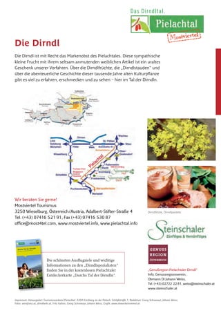 Die Dirndl
Die Dirndl ist mit Recht das Markenobst des Pielachtales. Diese sympathische
kleine Frucht mit ihrem seltsam anmutenden weiblichen Artikel ist ein uraltes
Geschenk unserer Vorfahren. Über die Dirndlfrüchte, die „Dirndlstauden“ und
über die abenteuerliche Geschichte dieser tausende Jahre alten Kulturpflanze
gibt es viel zu erfahren, erschmecken und zu sehen – hier im Tal der Dirndln.
Dirndlblüte, Dirndlpastete
„Genußregion Pielachtaler Dirndl“
Info: Genussregionsverein,
Obmann DI Johann Weiss,
Tel. (+43) 02722 22 81, weiss@steinschaler.at
www.steinschaler.at
Impressum: Herausgeber: Tourismusverband Pielachtal, 3204 Kirchberg an der Pielach, Schloßstraße 1; Redaktion: Georg Schramayr, Johann Weiss;
Fotos: weinfranz.at, dirndlwiki.at, Fritz Kalteis, Georg Schramayr, Johann Weiss; Grafik: www.diewerbetrommel.at
Mostviertel
Pielachtal
Lassen Sie sich verführen:
•	 bei	der	Dirndlverkostung	zur	Erntezeit	und	bei	der	Dirndl-	
produkte-Verkostung	während	des	ganzen	Jahres	in		
ausgewählten	Gastronomiebetrieben	des	Pielachtales
•	 beim	Dirndlkirtag,	der	jedes	Jahr	im	September	im	Pielachtal	
stattfindet.	Bei	diesem	zweitägigen	Fest	gibt	es	viel		
Information	und	vor	allem	viel	Genuss	rund	um	dieses		
typische	Voralpen-Wildobst
•	 beim	Kuscheln	im	Dirndlzimmer,	bzw.	bei	Dirndlwochenenden	
in	einem	der	Mostviertler	Genießerzimmer	in	den	Steinschaler	
Naturhotels
•	 bei	den	Dirndltaler	G‘schichten,	die	es	im	gesamten	Pielachtal	
zu	entdecken	gibt:	Kulturlandschaften	wie	aus	dem	Bilder-
buch,	Gärten	die	noch	nach	Sommer	riechen	und	kunstvoll	
gestutzten	Schnoat-Bäumen
•	 beim	Dirndlpaket,	dem	liebevoll	zusammengestellten		
Mitbringsel	mit	den	Köstlichkeiten	der	Dirndlverarbeitung:		
von	Marmelade	über	Schnaps,	Schokolade	bis	hin	zu	sauer		
eingelegten	Dirndlfrüchten.	Am	Besten	man	nimmt	gleich	zwei!
•	 Bei	der	Dirndlblütenwanderung	–	am	letzten	Wochenende	im	
März	auf	den	1.000-Dirndlberg	(Gaisbühel).	Beginn	jeweils		
am	Samstag	und	Sonntag	um	13	Uhr	bei	der	Rezeption	des		
Steinschalerhofes	in	Warth
•	 Termine	und	Angebote	zum	Thema	Dirndl	finden	Sie:	
www.pielachtal.info		
www.dirndlwiki.at		
www.steinschaler.at	
Rot – süß – verführerisch
Dirndlfrüchte sind das ultimative Naschobst. Sie sind so klein,
dass sie bequem zwischen zwei Finger passen und so schmackhaft,
dass man sicher ein zweites und drittes Mal zugreift. Dabei ist diese
Form von Naschen von hohem diätischen Wert, da die positiven
Inhaltsstoffe einen gesunden Gegensatz zur modernen Ernährung
darstellen.
Fuchsien-Vroni
Bergbauern-
museum
Hausstein
Pielachtal
1000-Dirndl-Berg
B28
Die Dirndl.
Das Markenobst des Pielachtals
www.pielachtal.info
Europäischer Landwirtschaftsfond für die Entwicklung des ländlichen
Raumes: Hier investiert Europa in die ländlichen Gebiete.
Das Dirndltal.Das Dirndltal.
Wir beraten Sie gerne!
Mostviertel Tourismus
3250 Wieselburg, Österreich/Austria, Adalbert-Stifter-Straße 4
Tel. (+43) 07416 521 91, Fax (+43) 07416 530 87
office@most4tel.com, www.mostviertel.info, www.pielachtal.info
Die	schönsten	Ausflugziele	und	wichtige	
Informationen	zu	den	„Dirndlspezialisten“	
finden	Sie	in	der	kostenlosen	Pielachtaler	
Entdeckerkarte	„Durchs	Tal	der	Dirndln“.
WeinstraßeWeinstraße
Die Arbeit der Bauern hat das Pielachtal nach und nach in eine malerische Kul-
turlandschaft verwandelt. Heute wirkt das Land wie ein Gemälde in leuchtenden
Grüntönen, mit faszinierenden Musterungen und Farbtupfen. Viehweiden und blü-
tenreiche Mähwiesen wechseln mit Streuobstwiesen, Wäldern und Heckensäumen.
Strauchzeilen und Zäune trennen und umrahmen die einzelnen Puzzlesteine. Klei-
ne Gehölzinseln, Baumgruppen und einzeln stehende Bäume, Marterln, Gehöfte
und Dörfer ziehen den Blick auf sich. Dazwischen weiden Rinder und Schafe.
Die Pielachtaler Gärten der Bauern sind nicht nur eine Wohltat für die Sinne der
Menschen. Auch für viele Pﬂanzen und Tiere bieten sie wertvolle Lebensräume,
die die Pielachtaler mit großer Umsicht erhalten.
Für den besonders sensiblen Umgang mit den natürlichen und kulturellen Schätzen
und die vielen innovativen Angebote erhielten die Pielachtaler 2007 den EDEN-
Award, eine große Auszeichnung als eines von 10 herausragenden Reisezielen in
Europa und als Vorzeigeregion für Nachhaltigkeit.
Die Dirndl: Königin der Wildfrüchte
Eine ganz besonders enge Beziehung haben die Pielachtaler zu ihrer „Königin
der Wildfrüchte“: pielachtalerisch liebevoll „Dirndl“ genannt, wissenschaftlich
„Cornus mas“, auch als Kornelkirsche bekannt. Seit 8.000 Jahren ist die Dirndl
im Pielachtal beheimatet. Nirgendwo sonst wird ihr so viel Bedeutung beigemes-
sen wie hier im Dirndltal, wo sie als Inbegriff für gesunden Genuss gepﬂegt und
vielfältig genutzt wird.
Die Dirndl wächst auf bis zu 8 Meter hohen
Sträuchern, die Wärme, sonnige Standorte
und kalkhaltigen Boden lieben. Das Gehölz
der „Olive des Nordens“ wird über 100 Jahre
alt, manchmal sogar bis zu 250 Jahre.
Die Dirndl-Sträucher prägen das Bild der Kul-
turlandschaft, ganz besonders im März/April,
wenn sie als erste blühen, goldgelb und
honigduftend. Die roten Früchte leuchten
dann im Spätsommer bis Herbst.
Köstlich gesund
Hildegard von Bingen machte vor mehr als 800 Jahren auf die Heilkraft der
Kornelkirschen aufmerksam. Die Frucht ist reich an Vitamin C und Antioxidantien.
Sie wird hier zu vielen Köstlichkeiten verarbeitet – von Marmelade bis zu pikant
eingelegten „Dirndl-Oliven“, vom erfrischenden Saft bis zum ausgezeichneten
Pielachtaler Dirndlbrand.
e andere Wildfrüchte – von
Pielachtal, das Tal der Dirndln
St.Pölten
Seit 1986 ist St. Pölten die Hauptstadt von Niederösterreich und damit die
jüngste Landeshauptstadt in Österreich. Die Geschichte der Stadt reicht
freilich viel weiter zurück. Die Römer errichteten hier die Stadt „Aelium
Cetium“. Bereits um 1050 nach Christus erhielt St. Pölten das Marktrecht,
1159 das Stadtrecht – das früheste Stadtrecht Österreichs und eines der
ersten in Europa. Heute leben über 51.000 Menschen in St. Pölten.
Besonders sehens- und besuchenswert:
• Architektur und Flair: Die Altstadt mit wunderschönen Barock- und
Jugendstilhäusern. Das Landhausviertel mit dem Kulturbezirk und Bauten
der österreichischen Gegenwartsarchitektur.
Tipp: Fahrt mit dem Bummelzug, Donnerstag – Samstag (kostenfrei)
• Museen: Stadtmuseum mit Jugendstilgalerie, NÖ Landesmuseum mit groß-
em Naturbereich, Klangturm, Diözesanmuseum und zahlreiche Galerien.
Tipp: Sonderprogramme für Schulklassen im Stadt- und Landesmuseum
• Naturraum: Seenerlebnis St. Pölten – 3 Seen mitten in der Stadt mit
Bootsverleih, Minigolf und Aussichtsturm. Naherholungsgebiete speziell für
Familien: Hammerpark, Stadtwald, Naturlehrpfad Feldmühle.
Tipp: Familienradtour „Aus der Fisch-, Frosch- und Vogelperspektive“ ent-
lang des Traisentalradwegs vom Naturfreunde Bootshaus bis zum Naturlehr-
pfad Feldmühle
• St. Pölten an Regentagen: Spaß mit Kultur (Museen, NÖ Programmkino
Cinema Paradiso, Bühne im Hof, Landestheater NÖ), Aquacity, Bowling
Center, Eislaufhalle,…
Tipp: Familiennachmittage jeden 1. Sonntag ab 14 Uhr im NÖ Landesmuseum
St. Pölten ist auch Ausgangspunkt der Mariazellerbahn und des Pielachtaler
Pilgerweges.
Tourismusinformation St. Pölten, 3100 St. Pölten, Rathausplatz 1,
T +43(0)2742/35 33 54, www.st-poelten.gv.at
Sehens- und Besuchenswertes
rund um das Pielachtal
Die Mariazellerbahn
Österreichs längste Schmalspurbahn
Wie eine eiserne Ader durchzieht die Mariazellerbahn seit über 100 Jahren das
Pielachtal. Besonders die Trassierung des Bergabschnittes von Laubenbachmühle
bis Erlaufklause mit den Brücken, Viadukten und dem längsten Schmalspurtunnel
Österreichs gilt als technische Meisterleistung. Spektakulär sind die Ausblicke auf der
Bergstrecke. Hier zeigt sich der Ötscher von seiner schönsten Seite mit dem wildzer-
klüfteten „Rauhen Kamm“. Der wohl imposanteste Abschnitt ist die „Zinkenstrecke“ –
für wenige Augenblicke öffnet sich zwischen 3 Tunnels die Aussicht in die über 100 m
tiefe, senkrecht abstürzende Schlucht mit ihren bizarren Felszinken.
Einst wurde die Mariazellerbahn als Bahn für Pilger gebaut. Heute ist sie „Wander-
bahn“, ein wichtiges Nahverkehrsmittel für die Natur-Region Pielachtal und eine
beliebte Attraktion für Bahnfreunde aus nah und fern.
An Wochenenden und zu bestimmten Terminen (z. B. Advent und Weihnachten)
fährt die Mariazellerbahn mit historischen Garnituren. Besonders beliebt sind die
Sonntagsfahrten mit dem „Panoramic 760“. Dann wird am Ende der Zugsgarnitur
ein Nostalgie-Salonwagen angehängt, dessen Stirnseite aus Glas beste Ausblicke
bietet. Von 1. Mai bis 26. Oktober kommt an den Wochenenden und an Feiertagen
der „Pielachtaler Schmankerl-Express“ zum Einsatz, in dem es Köstlichkeiten aus der
Region zu essen gibt (T 02722/83 64).
Tipp: Täglich führen die Züge „Mariazellerland“
und „Ötscherbär“ Gepäck- und
Radtransportwagen (T 02742/930 00-38 77).
Regionalbüro Pielachtal, T 02722/73 09-25,
www.pielachtal.info
www.mariazellerbahn.at
Pielachtaler Kindersommer
Kinder sind im Pielachtal besonders
willkommene Gäste. Viel Abwechslung
und so manchen Blick hinter die Kulissen
bietet der Pielachtaler Kindersommer im
Juli und August. Dann können Kinder von
Montag bis Freitag jeden Tag an einem
anderen spannenden Programm teilneh-
men. Auf den Bauernhöfen gibt es vieles zu
entdecken. Am Fluss, auf den Wiesen und
in den Wäldern kann man so richtig unbeschwert spielen und herumtollen. Die
Eltern machen einfach mit oder erkunden in der Zwischenzeit die Schönheiten
des Pielachtals.
Die Teilnahme kostet ab € 1,50 pro Kind und ab € 2,90 pro Erwachsenem.
Anmeldung bis zum Vorabend der Veranstaltung möglich.
Regionalbüro Pielachtal, T 02722/73 09-25, www.pielachtal.info
Rund um den 1.893 Meter hohen Ötscher entstand 1970 der Naturpark
Ötscher-Tormäuer. Mit 170 km2 ist er der größte Naturpark Niederösterreichs,
für viele auch der eindrucksvollste.
Außergewöhnlich sind die tiefen Taleinschnitte der Erlauf (die Vorderen und
Hinteren Tormäuer) und besonders jene des Ötscherbaches – die Ötschergrä-
ben, auch als „Grand Canyon Österreichs“ bekannt. Beliebte Wanderziele sind
auch der Erlaufsee und der Erlaufstausee sowie die Wasserfälle: der Mira-,
Trefﬂing-, Lassing- und Schleierfall. Geheimnisvoll die Höhlen: die Ötscher-
Tropfsteinhöhle, das Taubenloch und Geldloch.
Puchenstuben
Puchenstuben liegt an der Mariazellerbahn in 900 m Seehöhe. Sehenswert ist die
barocke St. Anna-Kirche (1728 vollendet). Sie blieb bis heute nahezu unverändert.
Ziele: Wanderung entlang der Erlauf zum Trefﬂingfall, Teufelskirche (Felsformation),
. en.at
Naturpark Ötscher-Tormäuer
1 Modellbahnmuseum
E 6
Mariazellerbahn
Die Modellbahn zeigt den spek-
takulären und ca. 30km langen
Abschnitt der Bergstrecke der
Mariazellerbahn. 8 Zugsgarnituren
können vom Besucher in Betrieb
gesetzt werden. Dokumentation.
Bahnshop. So 13–16 Uhr (Gruppen
mit Voranmeldung)
Kirchberg an der Pielach,
T 02722/73 09,
www.mzb-modellbahnmuseum.at
2 Heizhaus
G 3
Lebende Werkstätte für historische
Eisenbahnfahrzeuge. Besonderheit:
die nostalgische Dampﬂok Mh.6.
Ober-Grafendorf,
T 02747/236 161 62, Erich Dürnecker
Schöne Aussichten
1
E 7
Julius Seitner Hütte
am Eisenstein
1.185 m hoch gelegen, über Loich
oder über Schwarzenbach in
ca. 2 1/
2 Stunden, über Kirchberg
in ca. 2 3/
4 Stunden erreichbar.
Ganzjährig bewirtschaftet, jeweils
Sa, So, Ftg. In den Sommerferien
(ab Mitte Juni) Mi–So oder auf
e Anfrage.
6
E 6
Karlswarte im Soistal
Aussichtswarte in 600 m Seehöhe,
herrlicher Blick auf Kirchberg.
Kirchberg an der Pielach,
T 02722/73 09,
www.kirchberg-pielach.info
7
F 5
Josef Franz Hütte
am Geisbühel
Bewirtschaftete Naturfreunde-Hüt-
vom Rabensteiner Ortszentrum
Kirchen & Kapellen
1
D 8-9
Hölzerne Kirche
Malerisch auf 817 m Höhe, am
Pilgerweg nach Mariazell gelegen.
Der Legende nach hat der Esel,
auf dem Maria mit dem Jesukind
nach Ägypten ﬂoh, hier eine Spur
hinterlassen. Das nie versiegende
Wasser im „Eselstritt“ soll bei
Augenleiden helfen.
Schwarzenbach an der Pielach,
T 02724/205, www.tiscover.at/
schwarzenbach-pielach
2
E/F 6
Andreaskirche
Die Kirche „ohne Turm und Dorf“
steht auf einer Anhöhe zwischen
Kirchberg und Rabenstein. Spät-
gotischer Langhausbau mit Stre-
bepfeilern, Netzrippengewölbe,
Maßwerkfenstern und barockem
Hochaltar.
Kirchberg an der Pielach,
T 02722/73 09 oder 02723/22 50,
www.kirchberg-pielach.info,
www.rabenstein.gv.at
3
E 6
Kreuzweg zur
Kirche am Berg
Kreuzwegstationen in der
Kirchengasse.
Kirchberg an der Pielach,
T 02722/73 09,
www.kirchberg-pielach.info
4
B/C 8
Hl. Annakirche
Einfacher Barockbau (aus 1728),
bis heute fast unverändert
erhalten. Das Altarbild zeigt die
Hl. Anna.
Puchenstuben, T 02726/238,
www.puchenstuben.at
5
E 4-5
Taufkirche von
Kardinal König
Die spätgotische, dreischifﬁge
Kirche (aus 1496) mit Netzrip-
pengewölbe und Resten gotischer
Wandmalereien ist dem heiligen
Laurentius geweiht.
Rabenstein an der Pielach,
T 02723/22 50, www.rabenstein.gv.at
6
F 4
Waldkapelle
Lourdes- und Wallfahrtskapelle
mit Glockenturm am Pielachtaler
Pilgerweg nach Mariazell gelegen.
Weinburg, T 02747/26 16,
www.weinburg.eu
Geschichte & Bäuerliche Welt
1
B 9
Holzknechtmuseum
Spannende Einblicke in die
Arbeitswelt der Holzknechte
bekommt man anhand von Geräten
und Fotos in der ehemaligen
Volksschule (hinter dem Gasthaus
Stöger). Geöffnet von Mai bis
Oktober.
Trübenbach, T 02728/392,
Gasthaus Stöger
2
D 8
Schaumahlen
In der liebevoll restaurierten Stup-
pacheben-Mühle im Obertal wird
wie früher, nur durch Wasserkraft,
das Getreide zu Mehl verarbeitet.
Besichtigung mit Voranmeldung.
Schwarzenbach an der Pielach,
T 02724/210, Martin Sperr
3
C 7
Bergbauernmuseum
Hausstein
Rund 2.000 Exponate aus
Landwirtschaft, Handwerk und
Haushalt zeigen das frühere
Leben der Bergbauern. In der
Holzknechthütte am Hausstein
wird am offenen Feuer original
Holzknechtsterz gekocht, dabei er-
fährt man so manche Geheimnisse
über das Leben der Holzknechte.
Selbstversorgerhütte „Mühle am
Taubenbach“.
Frankenfels, T 02725/218,
Bruno Tuder
4
D 7
Kaiserbrunnen am Dorfplatz
Zu Ehren Kaiser Franz Josephs
zum 60-jährigen Thronjubiläum
errichtet.
Loich, T 02722/82 25,
www.tiscover.at/loich
5
D 7
Heimatmuseum und
alte Mühle
Betriebsfähige Mühle, Dörrhaus,
Presshaus, Heimatstube. Besichti-
gung mit Voranmeldung.
Loich, T 02722/82 25,
www.tiscover.at/loich
6
E 4-F 4
3K-Galerie in der Fabrik –
Kunst, Kultur und
Kommunikation
Die 3K-Galerie – „Kunst, Kultur,
Kommunikation“ – samt Kunst-
handwerkstatt ist Plattform für
Kunstschaffende und Kunstlieb-
haber. Laufend Vernissagen und
Ausstellungen, Konzerte und
Lesungen. Mo, Di, Mi, Fr 8–12 und
15–18 Uhr, Do 8 – 12 Uhr, Sa nach
telefonischer Vereinbarung.
Rabenstein an der Pielach,
T 0676/70 61 947, Helga Köhler,
www.pielachtal.com/kulturfabrik
7
F 6
Samowar-Sammlung
Seit Jahrhunderten wird in Russland
mit Samowaren auf traditionelle
Weise Tee gekocht. Während seines
dreijährigen Aufenthaltes in Russ-
land hat Hans Weiß über 80 dieser
großen Teekessel gesammelt.
Rabenstein an der Pielach,
T 02722 22 81, Naturhotel Stein-
schaler Hof, www.steinschaler.at
8
F 4-G 4
Dorfmuseum
Bilder, Schriftstücke und bäuer-
liche Gegenstände dokumentieren
die Geschichte Weinburgs. So und
Ftg 10–11 Uhr, jeden 2. Sa im
Monat 14–16 Uhr.
Weinburg, T 02747/26 16,
www.weinburg.eu
9
F 4
Galerie im Bürger- und
Gemeindezentrum
Laufend Ausstellungen und
Vernissagen. Täglich 8–22 Uhr.
Hofstetten-Grünau,
T 02723/824 20,
www.hofstetten-gruenau.at
10
F 4-G 4
Grechtlergruft
Neu adaptierte Begräbnisstätte des
Freiherrn von Grechtler, Römerstein
aus der Zeit um Christi Geburt.
Weinburg, T 02747/26 16,
www.weinburg.eu
Sanfte & wilde Wässer
1
C 8
Alpenfreibad Puchenstuben
Badevergnügen im geheizten
Schwimmbad auf 891 m Seehöhe
mit angrenzendem Spielplatz,
Tennisplatz, Asphaltstockbahn
und Sportplatz.
Puchenstuben, T 02726/238,
www.puchenstuben.at
2
C 6-7
Freibad und
Erlebnisspielplatz
Solar beheizt, große Wasser-
rutsche, ca. 3.000 m2 naturnaher
yball,
6
F 4-5
PIELACHTALER sehnsucht
Der naturnahe Badesee bietet als
einziges Bad Niederösterreichs alle
Strandarten – vom Sand- und Grob-
sandstrand über einen Grün- bis
hin zum Schilfstrand. Spielplatz,
Wasserrutsche, Wassertrampolin.
Bühne im See: Tagsüber Teil der
Liegeﬂächen, abends Bühne für
Kleinkunst, Brauchtum, Musik.
www.pielachtalevents.at
Öffnungszeiten: Mo – Fr
10–19 Uhr, Sa, So und Ftg 9–19 Uhr
Hofstetten-Grünau, T 02723-824 20,
1
D 2
Renaissance-Schloss
Schallaburg
Eines der schönsten Renaissance-
Schlösser nördlich der Alpen. Mit
zweigeschoßigem, terrakotten-
geschmücktem Arkadengang aus
dem 16. Jh. Internationales Aus-
stellungs- und Veranstaltungszen-
trum des Landes Niederösterreich,
5 km von Melk entfernt. Jährlich
wechselnde Ausstellungen, Events.
Öffnungszeiten: Ende Apr – Ende
Okt, Mo – Fr 9–17 Uhr, Sa, So, Ftg
9–18 Uhr.
T 02754/63 17, www.schallaburg.at
SoleAerium
4
G/H 6
Stift Lilienfeld
Zisterzienserstift mit gut erhal-
tener, mittelalterlicher Klosteran-
lage, sehenswertem Kreuzgang,
Orgel und Bibliothek. Stiftspark
mit exotischen Gehölzen.
T 02762/524 20,
www.stift-lilienfeld.at
5
G 6
Bezirksheimatmuseum
Lilienfeld mit
Zdarsky-Ski-Museum
Mathias Zdarsky (1856–1940), der
Begründer der alpinen Skifahr-
technik und des Torlaufes, war
auch Lehrer, Maler und Bildhauer
– ein Universalgenie, das seiner
Zeit weit voraus war. Do, Sa und
So 16-18 Uhr, für Gruppen nach
Vereinbarung.
Lilienfeld, Babenbergerstraße 3,
T 02762/524 78 oder 522 12-13,
www.zdarsky-ski-museum.at
6
E/F 8
Allwetterrodelbahn
„Eibl-Jet“ bei Türnitz
Die coole Alpenachterbahn führt
r durch die Botanik, bis zu
PIELACHTALER sehnsucht
Durchs Tal der Dirndln
Die schönsten Ausﬂugsziele im Pielachtal
www.pielachtal.infoEuropäischer Landwirtschaftsfond für die
Entwicklung des ländlichen Raumes: Hier
investiert Europa in die ländlichen Gebiete.
Deutschland
Germany
Italien
Italy
Schweiz
Switzerland Slowenien
Slovenia
Ungarn
Hungary
Slowakei
Slovak Republic
Tschechien
Czech Republic
Nieder-
österreich
Mostviertel
Die Urlaubs- und Ausﬂugsregion Pielachtal reicht von Ober-Grafen-
dorf bis Puchenstuben im Naturpark Ötscher-Tormäuer. Bekannt ist
das Pielachtal als „Tal der Dirndln“. Die leuchtend roten Früchte sind
Symbol für den natürlichen Reichtum und die gesunden Genüsse der
Region. Für den besonders sensiblen Umgang mit den natürlichen
und kulturellen Schätzen erhielten die Pielachtaler 2007 den EDEN-
Award, eine große Auszeichnung als europäische Vorzeigeregion
für Nachhaltigkeit. Für die umweltbewusste Anreise bietet sich die
Mariazellerbahn an.
 