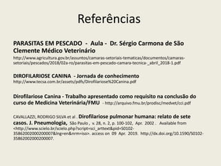 Referências
PARASITAS EM PESCADO - Aula - Dr. Sérgio Carmona de São
Clemente Médico Veterinário
http://www.agricultura.gov.br/assuntos/camaras-setoriais-tematicas/documentos/camaras-
setoriais/pescados/2018/02a-ro/parasitas-em-pescado-camara-tecnica-_abril_2018-1.pdf
DIROFILARIOSE CANINA - Jornada de conhecimento
http://www.tecsa.com.br/assets/pdfs/Dirofilariose%20Canina.pdf
Dirofilariose Canina - Trabalho apresentado como requisito na conclusão do
curso de Medicina Veterinária/FMU - http://arquivo.fmu.br/prodisc/medvet/cci.pdf
CAVALLAZZI, RODRIGO SILVA et al . Dirofilariose pulmonar humana: relato de sete
casos. J. Pneumologia, São Paulo , v. 28, n. 2, p. 100-102, Apr. 2002 . Available from
<http://www.scielo.br/scielo.php?script=sci_arttext&pid=S0102-
35862002000200007&lng=en&nrm=iso>. access on 09 Apr. 2019. http://dx.doi.org/10.1590/S0102-
35862002000200007.
 