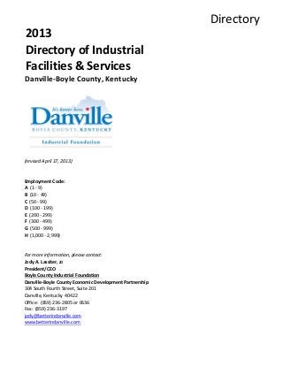 Directory
2013
Directory of Industrial
Facilities & Services
Danville-Boyle County, Kentucky
(revised April 17, 2013)
Employment Code:
A (1 - 9)
B (10 - 49)
C (50 - 99)
D (100 - 199)
E (200 - 299)
F (300 - 499)
G (500 - 999)
H (1,000 - 2,999)
For more information, please contact:
Jody A. Lassiter, JD
President/CEO
Boyle County Industrial Foundation
Danville-Boyle County Economic Development Partnership
304 South Fourth Street, Suite 201
Danville, Kentucky 40422
Office: (859) 236-2805 or 0636
Fax: (859) 236-3197
jody@betterindanville.com
www.betterindanville.com
 