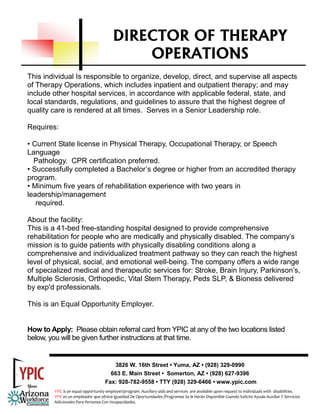 DIRECTOR OF THERAPY
                                              OPERATIONS
This individual Is responsible to organize, develop, direct, and supervise all aspects
of Therapy Operations, which includes inpatient and outpatient therapy; and may
include other hospital services, in accordance with applicable federal, state, and
local standards, regulations, and guidelines to assure that the highest degree of
quality care is rendered at all times. Serves in a Senior Leadership role.

Requires:

• Current State license in Physical Therapy, Occupational Therapy, or Speech
Language
  Pathology. CPR certification preferred.
• Successfully completed a Bachelor’s degree or higher from an accredited therapy
program.
• Minimum five years of rehabilitation experience with two years in
leadership/management
   required.

About the facility:
This is a 41-bed free-standing hospital designed to provide comprehensive
rehabilitation for people who are medically and physically disabled. The company’s
mission is to guide patients with physically disabling conditions along a
comprehensive and individualized treatment pathway so they can reach the highest
level of physical, social, and emotional well-being. The company offers a wide range
of specialized medical and therapeutic services for: Stroke, Brain Injury, Parkinson’s,
Multiple Sclerosis, Orthopedic, Vital Stem Therapy, Peds SLP, & Bioness delivered
by exp'd professionals.

This is an Equal Opportunity Employer.


How to Apply: Please obtain referral card from YPIC at any of the two locations listed
below, you will be given further instructions at that time.


                                        3826 W. 16th Street • Yuma, AZ • (928) 329-0990
                                       663 E. Main Street • Somerton, AZ • (928) 627-9396
                                     Fax: 928-782-9558 • TTY (928) 329-6466 • www.ypic.com
         YPIC is an equal opportunity employer/program. Auxiliary aids and services  are available upon request to individuals with  disabilities.  
         YPIC es un empleador que ofrece Igualdad De Oportunidades /Programas Se le Harán Disponible Cuando Solicite Ayuda Auxiliar Y Servicios 
         Adicionales Para Personas Con Incapacidades. 
 