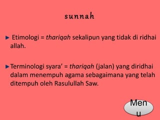 s u n n a h 
Etimologi = thariqah sekalipun yang tidak di ridhai 
allah. 
Terminologi syara’ = thariqah (jalan) yang diridhai 
dalam menempuh agama sebagaimana yang telah 
ditempuh oleh Rasulullah Saw. 
Men 
u 
 
