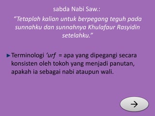 sabda Nabi Saw.: 
“Tetaplah kalian untuk berpegang teguh pada 
sunnahku dan sunnahnya Khulafaur Rasyidin 
setelahku.” 
Terminologi ‘urf = apa yang dipegangi secara 
konsisten oleh tokoh yang menjadi panutan, 
apakah ia sebagai nabi ataupun wali. 
 
 