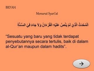 BID’AH 
Menurut Syari’at 
اَلْمُحْدَثُُ الَّذِيُْ لَمُْ يَنُصَُّعَلَيْهُِ الْقُرُْءََا وَُُُلَُ جَاءََُ فِيُْ السُّـنَّةُِ 
“Sesuatu yang baru yang tidak terdapat 
penyebutannya secara tertulis, baik di dalam 
al-Qur’an maupun dalam hadits”. 
 
 