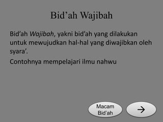 Bid’ah Wajibah 
Bid’ah Wajibah, yakni bid’ah yang dilakukan 
untuk mewujudkan hal-hal yang diwajibkan oleh 
syara’. 
Contohnya mempelajari ilmu nahwu 
Macam  
Bid’ah 
 