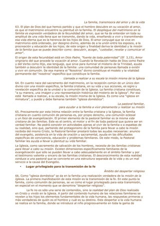 La familia, transmisora del amor y de la vida
63. El plan de Dios del que hemos partido y que el hombre descubre en su vocación al amor,
es que el matrimonio encuentre su plenitud en la familia. El despliegue del matrimonio en la
familia es expresión verdadera de la fecundidad del amor, que se ha de entender en toda su
amplitud de una vida llena que se transmite, dando la vida, enseñando a vivir y transmitiendo
esa vida eterna que es la herencia de los hijos de Dios. El amor conyugal que se vive en
matrimonio está ordenado, por designio divino, además de a la unión entre los esposos, a la
procreación y educación de los hijos; de este origen y finalidad deriva la identidad y la misión
de la familia que se puede describir como: descubrir, acoger, “custodiar, revelar y comunicar el
amor”.
El origen de esta fecundidad está en Dios Padre, “fuente de toda paternidad” (Ef 3,15), Amor
originario del que procede la vocación al amor. Cuando la Revelación habla de Dios como Padre
y del Verbo como Hijo, ese lenguaje, que sirve para iluminar el misterio de la Trinidad, ayuda
también a descubrir la identidad de la familia: una comunidad de personas llamada a existir
y vivir en comunión. De esa manera el “Nosotros” divino constituye el modelo y la vitalidad
permanente del “nosotros” específico que constituye la familia.
                                     Llamada a realizar a su escala la misión misma de la Iglesia
64. En cuanto nace del sacramento del matrimonio, en la recepción común de un único don
divino con una misión específica, la familia cristiana, en su vida y sus acciones, es signo y
revelación específica de la unidad y la comunión de la Iglesia. La familia cristiana constituye,
“a su manera, una imagen y una representación histórica del misterio de la Iglesia”. Por eso
está llamada a realizar, a su escala, la misión misma de la Iglesia. Es como una “iglesia en
miniatura”, y puede y debe llamarse también “iglesia doméstica”.
                                                                            La pastoral familiar,
                                 para ayudar a la familia a vivir plenamente y realizar su misión
65. Precisamente por esta íntima relación entre la familia cristiana y la Iglesia, la familia
cristiana en cuanto comunión de personas es, por propio derecho, una comunión eclesial
y un foco de evangelización. El primer elemento de la pastoral familiar es la misma vida
cristiana de las familias. Este es el centro, el motor y el fin de toda pastoral que quiera ser en
verdad familiar. No podrá consistir en actividades ajenas al vivir de la familia o a espaldas de
su realidad, sino que, partiendo del protagonismo de la familia para llevar a cabo la misión
recibida del mismo Cristo, la Pastoral familiar prestará todas las ayudas necesarias: anuncio
del evangelio, asistencia en la vida de oración y sacramental, ayuda en las dificultades
específicas de convivencia, educación y problemas familiares. De este modo, la Pastoral
familiar les ayuda a llevar a plenitud su vida familiar.
La Iglesia, como sacramento de salvación de los hombres, necesita de las familias cristianas
para llevar a cabo su misión. Existen dimensiones específicamente familiares de la
evangelización que sólo se pueden llevar a cabo adecuadamente en el ámbito familiar y por
el testimonio valiente y sincero de las familias cristianas. El desconocimiento de esta realidad
conduce a una pastoral que se convierte en una estructura separada de la vida y es un mal
servicio a la causa del Evangelio.
   •    Lugar privilegiado para la transmisión de la fe
                                                                    Ámbito del despertar religioso
66. Como “iglesia doméstica” se da en la familia una realización verdadera de la misión de la
Iglesia. La primera manifestación de esta misión es la transmisión de la fe. En este punto la
familia, como comunión de personas, se ve como el lugar privilegiado para esta transmisión,
en especial en el momento que se denomina “despertar religioso”.
         La fe no es sólo una serie de contenidos, sino la realidad del plan de Dios realizado
en Cristo y vivido en la Iglesia. A partir del contenido humano de las relaciones familiares se
revelan a los hijos los elementos fundamentales de la vida humana, las respuestas primeras y
más verdaderas de quién es el hombre y cuál es su destino. Este despertar a la vida humana
se realiza en la familia, donde se introduce al niño progresivamente en toda la gama de
 