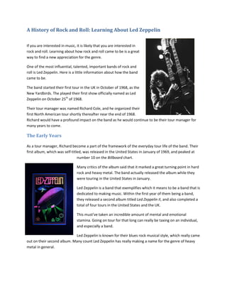 A History of Rock and Roll: Learning About Led Zeppelin
If you are interested in music, it is likely that you are interested in
rock and roll. Learning about how rock and roll came to be is a great
way to find a new appreciation for the genre.
One of the most influential, talented, important bands of rock and
roll is Led Zeppelin. Here is a little information about how the band
came to be.
The band started their first tour in the UK in October of 1968, as the
New Yardbirds. The played their first show officially named as Led
Zeppelin on October 25th
of 1968.
Their tour manager was named Richard Cole, and he organized their
first North American tour shortly thereafter near the end of 1968.
Richard would have a profound impact on the band as he would continue to be their tour manager for
many years to come.
The Early Years
As a tour manager, Richard become a part of the framework of the everyday tour life of the band. Their
first album, which was self-titled, was released in the United States in January of 1969, and peaked at
number 10 on the Billboard chart.
Many critics of the album said that it marked a great turning point in hard
rock and heavy metal. The band actually released the album while they
were touring in the United States in January.
Led Zeppelin is a band that exemplifies which it means to be a band that is
dedicated to making music. Within the first year of them being a band,
they released a second album titled Led Zeppelin II, and also completed a
total of four tours in the United States and the UK.
This must’ve taken an incredible amount of mental and emotional
stamina. Going on tour for that long can really be taxing on an individual,
and especially a band.
Led Zeppelin is known for their blues rock musical style, which really came
out on their second album. Many count Led Zeppelin has really making a name for the genre of heavy
metal in general.
 