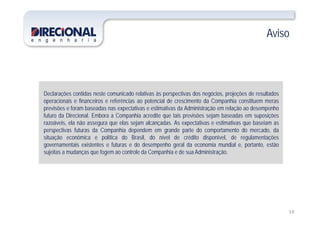 AvisoAviso
Declarações contidas neste comunicado relativas às perspectivas dos negócios, projeções de resultados
operacionais e financeiros e referências ao potencial de crescimento da Companhia constituem meras
previsões e foram baseadas nas expectativas e estimativas da Administração em relação ao desempenho
futuro da Direcional. Embora a Companhia acredite que tais previsões sejam baseadas em suposições
razoáveis, ela não assegura que elas sejam alcançadas. As expectativas e estimativas que baseiam as
perspectivas futuras da Companhia dependem em grande parte do comportamento do mercado, da
situação econômica e política do Brasil do nível de crédito disponível de regulamentaçõessituação econômica e política do Brasil, do nível de crédito disponível, de regulamentações
governamentais existentes e futuras e do desempenho geral da economia mundial e, portanto, estão
sujeitas a mudanças que fogem ao controle da Companhia e de sua Administração.
15
 