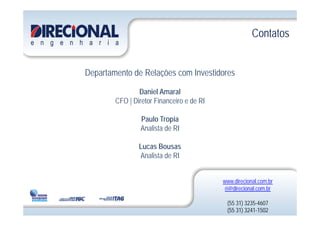 ContatosContatos
Departamento de Relações com Investidores
Daniel Amaral
CFO | Diretor Financeiro e de RI
Paulo Tropia
Analista de RI
Lucas Bousas
Analista de RI
www.direcional.com.br
ri@direcional com brri@direcional.com.br
(55 31) 3235-4607
(55 31) 3241-1502
 