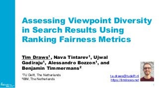 1
WIS
Web
Information
Systems
Assessing Viewpoint Diversity
in Search Results Using
Ranking Fairness Metrics
Tim Draws1, Nava Tintarev1, Ujwal
Gadiraju1, Alessandro Bozzon1, and
Benjamin Timmermans2
1TU Delft, The Netherlands
2IBM, The Netherlands
t.a.draws@tudelft.nl
https://timdraws.net
 