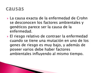    La causa exacta de la enfermedad de Crohn
    se desconocen los factores ambientales y
    genéticos parece ser la causa de la
    enfermedad.
   El riesgo relativo de contraer la enfermedad
    cuando se tiene una mutación en uno de los
    genes de riesgo es muy bajo, y además de
    poseer varios debe haber factores
    ambientales influyendo al mismo tiempo.
 