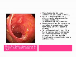    Con afectación de colon
                                        ascendente y de ileon terminal.
                                       En un principio el dolor y la
                                        diarrea moderada respondían
                                        correctamente a la
                                        administración de esteroides.
                                       Dos meses antes del ingreso es
                                        sometida a resección de ileon
                                        terminal y a hemicolectomía
                                        derecha.
                                       Se había encontrado muy bien
                                        hasta hace un par de semanas
                                        cuando empieza con diarrea
                                        moderada, que es tratada
                                        inicialmente con antibioterapia y
                                        astringentes.



Mujer de 26 años diagnosticada de
enfermedad de Crohn desde los 6
años
 