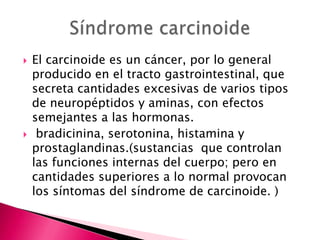    El carcinoide es un cáncer, por lo general
    producido en el tracto gastrointestinal, que
    secreta cantidades excesivas de varios tipos
    de neuropéptidos y aminas, con efectos
    semejantes a las hormonas.
    bradicinina, serotonina, histamina y
    prostaglandinas.(sustancias que controlan
    las funciones internas del cuerpo; pero en
    cantidades superiores a lo normal provocan
    los síntomas del síndrome de carcinoide. )
 