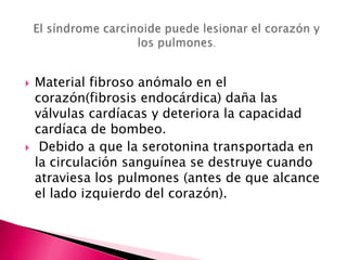    Material fibroso anómalo en el
    corazón(fibrosis endocárdica) daña las
    válvulas cardíacas y deteriora la capacidad
    cardíaca de bombeo.
    Debido a que la serotonina transportada en
    la circulación sanguínea se destruye cuando
    atraviesa los pulmones (antes de que alcance
    el lado izquierdo del corazón).
 