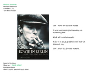 Graphic Designer
Musician | DAVID BOWIE
Business Owner
Make Up And Special Effects Artist
Hannah Schreiner
Directed Research
Summer 2013
Tom Klinkowstein
Don’t make the obvious moves.
If what you’re doing isn’t working, do
something else.
Work with creative people.
If you’re in a rut, go somewhere that will
disorient you.
Don’t throw out process material.
 