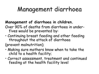 Management diarrhoea
Management of diarrhoea in children.
Over 90% of deaths from diarrhoea in under-
   fives would be prevented by:
• Continuing breast feeding and other feeding
   throughout the attack of diarrhoea
(prevent malnutrition);
• Making sure mothers know when to take the
   child to a health facility;
• Correct assessment, treatment and continued
   feeding at the health facility level
 