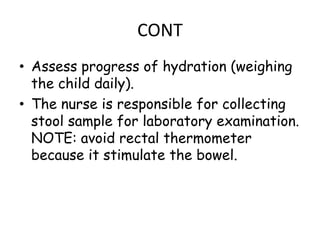 CONT
• Assess progress of hydration (weighing
  the child daily).
• The nurse is responsible for collecting
  stool sample for laboratory examination.
  NOTE: avoid rectal thermometer
  because it stimulate the bowel.
 