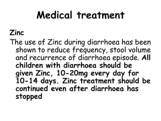 Medical treatment
Zinc
The use of Zinc during diarrhoea has been
  shown to reduce frequency, stool volume
  and recurrence of diarrhoea episode. All
  children with diarrhoea should be
  given Zinc, 10-20mg every day for
  10-14 days. Zinc treatment should be
  continued even after diarrhoea has
  stopped
 