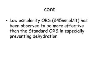 cont
• Low osmolarity ORS (245mmol/lt) has
  been observed to be more effective
  than the Standard ORS in especially
  preventing dehydration
 