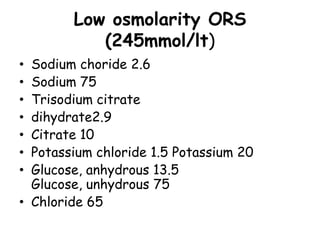 Low osmolarity ORS
           (245mmol/lt)
• Sodium choride 2.6
• Sodium 75
• Trisodium citrate
• dihydrate2.9
• Citrate 10
• Potassium chloride 1.5 Potassium 20
• Glucose, anhydrous 13.5
  Glucose, unhydrous 75
• Chloride 65
 