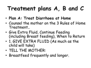 Treatment plans A, B and C
• Plan A: Treat Diarrhoea at Home
• Counsel the mother on the 3 Rules of Home
  Treatment..
• Give Extra Fluid, Continue Feeding
  (including Breast feeding), When to Return
• 1. GIVE EXTRA FLUID (As much as the
  child will take)
• TELL THE MOTHER:
• Breastfeed frequently and longer.
 