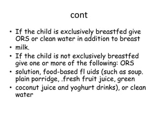 cont
• If the child is exclusively breastfed give
  ORS or clean water in addition to breast
• milk.
• If the child is not exclusively breastfed
  give one or more of the following: ORS
• solution, food-based fl uids (such as soup.
  plain porridge, .fresh fruit juice, green
• coconut juice and yoghurt drinks), or clean
  water
 