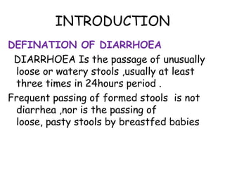 INTRODUCTION
DEFINATION OF DIARRHOEA
 DIARRHOEA Is the passage of unusually
 loose or watery stools ,usually at least
 three times in 24hours period .
Frequent passing of formed stools is not
 diarrhea ,nor is the passing of
 loose, pasty stools by breastfed babies
 