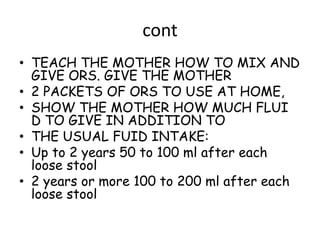 cont
• TEACH THE MOTHER HOW TO MIX AND
  GIVE ORS. GIVE THE MOTHER
• 2 PACKETS OF ORS TO USE AT HOME,
• SHOW THE MOTHER HOW MUCH FLUI
  D TO GIVE IN ADDITION TO
• THE USUAL FUID INTAKE:
• Up to 2 years 50 to 100 ml after each
  loose stool
• 2 years or more 100 to 200 ml after each
  loose stool
 